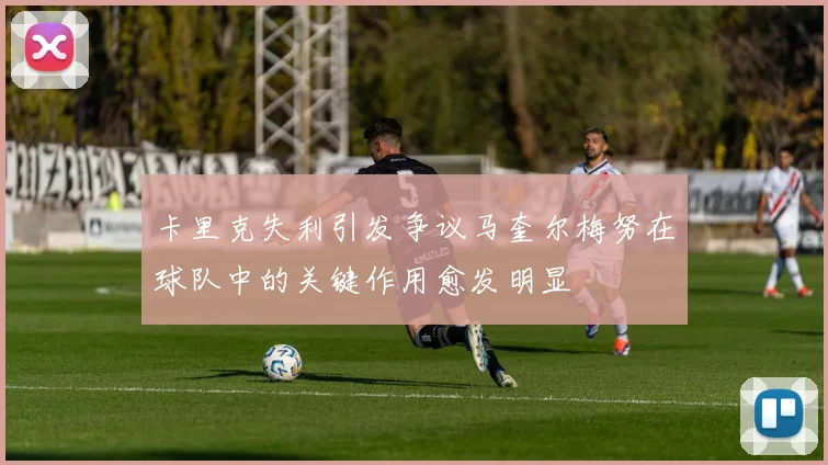 卡里克失利引发争议马奎尔梅努在球队中的关键作用愈发明显
