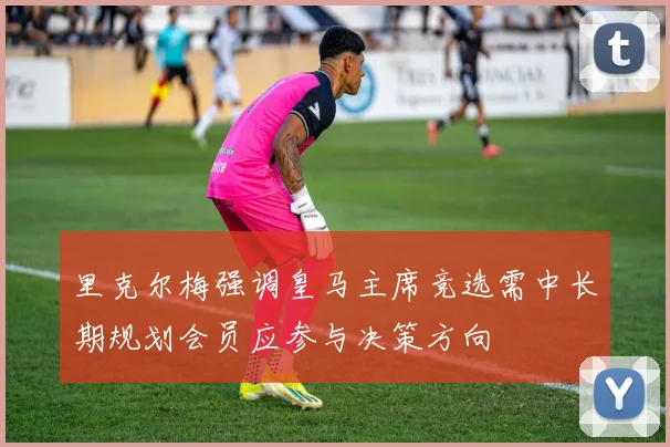 里克尔梅强调皇马主席竞选需中长期规划会员应参与决策方向