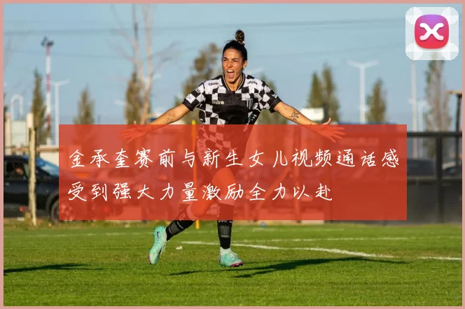 金承奎赛前与新生女儿视频通话感受到强大力量激励全力以赴