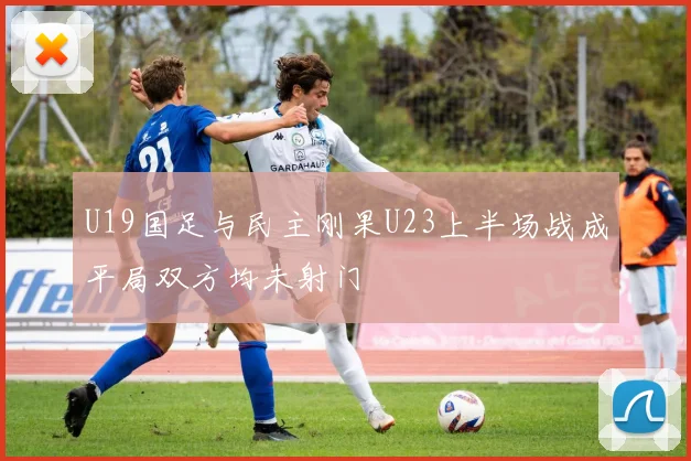 U19国足与民主刚果U23上半场战成平局双方均未射门