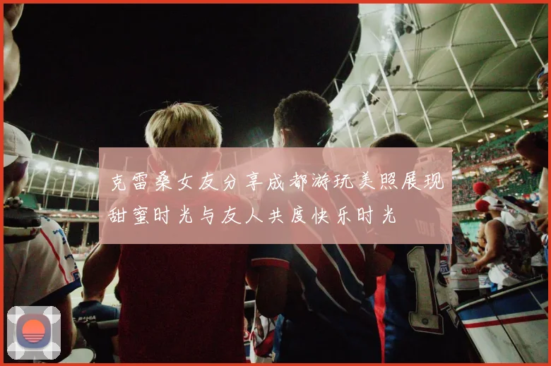 克雷桑女友分享成都游玩美照展现甜蜜时光与友人共度快乐时光