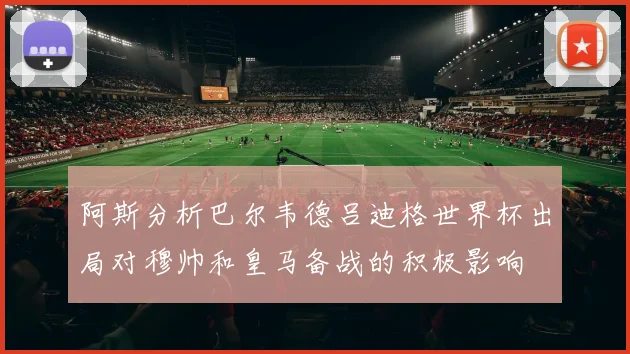 阿斯分析巴尔韦德吕迪格世界杯出局对穆帅和皇马备战的积极影响
