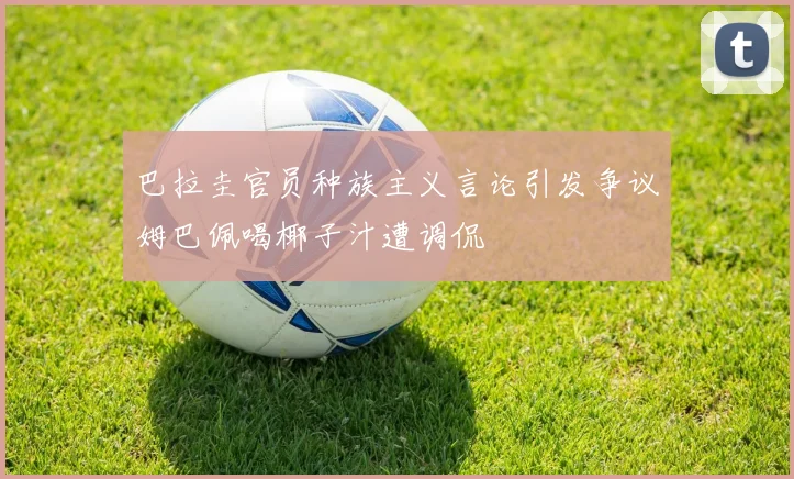 巴拉圭官员种族主义言论引发争议姆巴佩喝椰子汁遭调侃