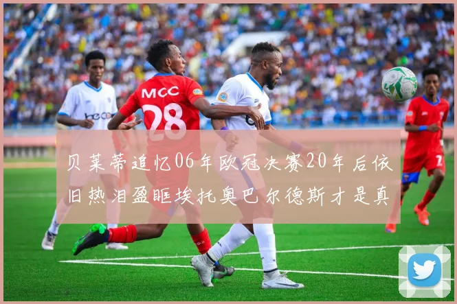 贝莱蒂追忆06年欧冠决赛20年后依旧热泪盈眶埃托奥巴尔德斯才是真正的英雄