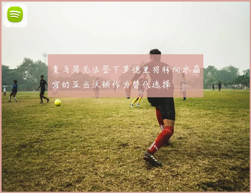 皇马若无法签下罗德里将转向水晶宫的亚当沃顿作为替代选择