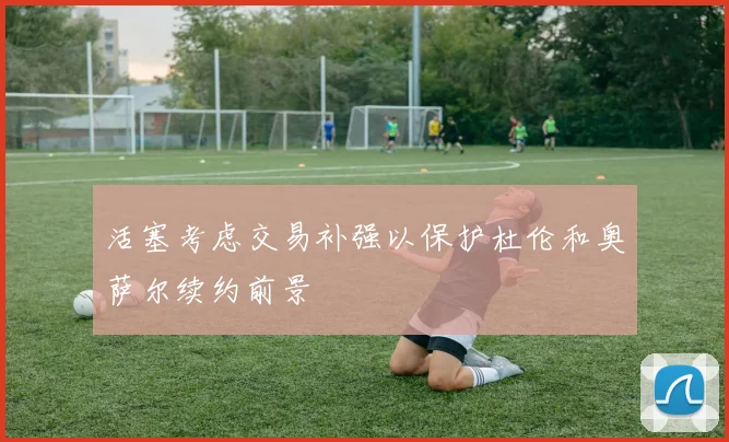 活塞考虑交易补强以保护杜伦和奥萨尔续约前景