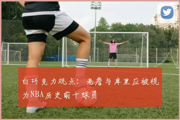 白巧克力观点：老詹与库里应被视为NBA历史前十球员
