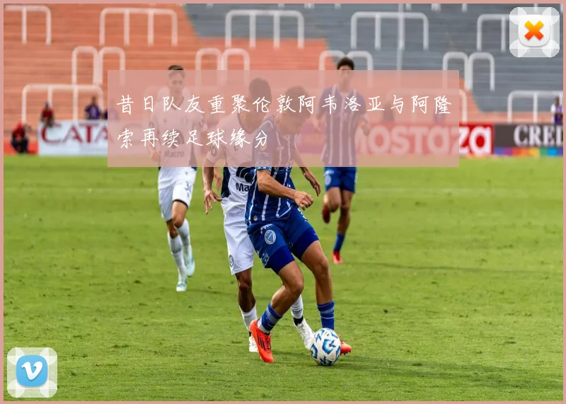 昔日队友重聚伦敦阿韦洛亚与阿隆索再续足球缘分