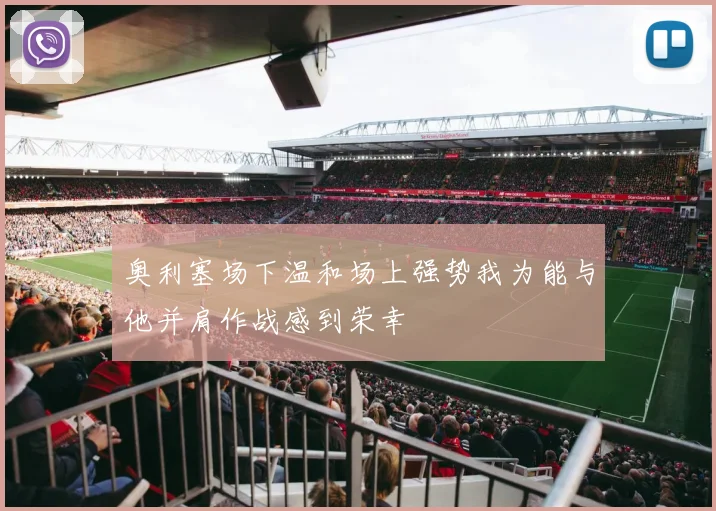 奥利塞场下温和场上强势我为能与他并肩作战感到荣幸