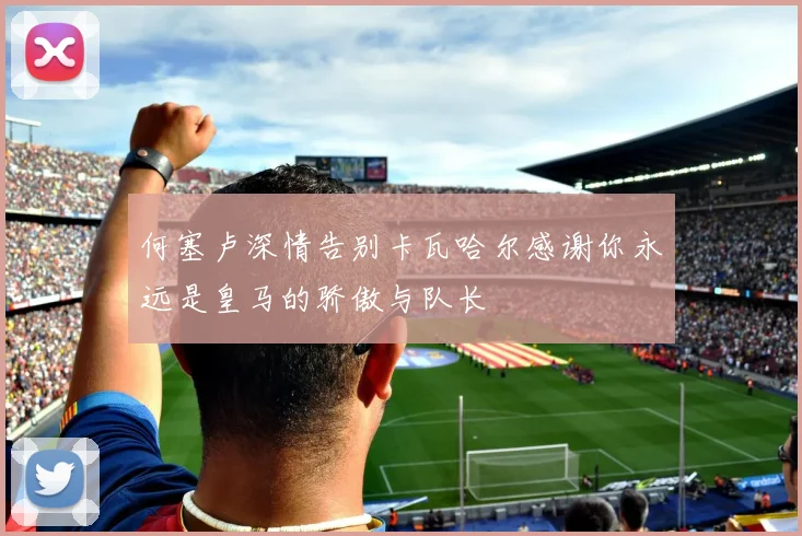 何塞卢深情告别卡瓦哈尔感谢你永远是皇马的骄傲与队长