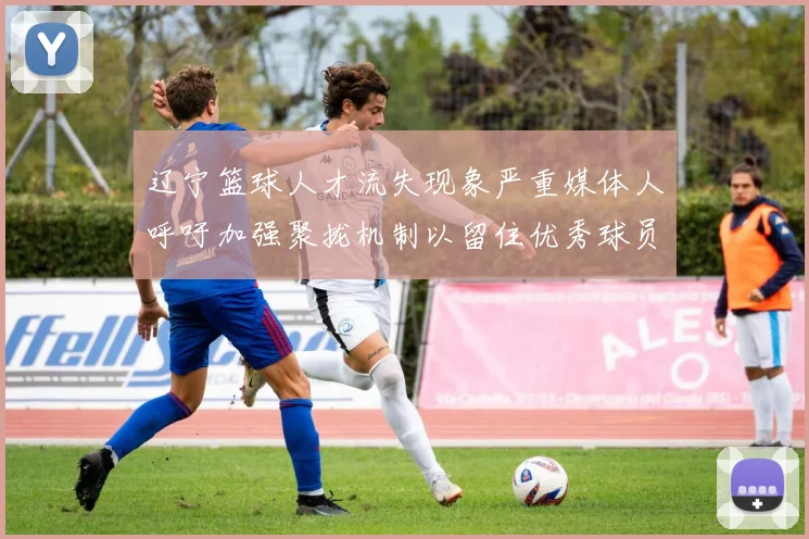辽宁篮球人才流失现象严重媒体人呼吁加强聚拢机制以留住优秀球员