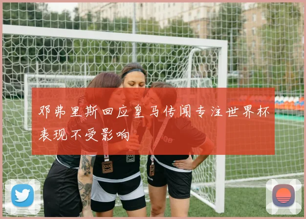 邓弗里斯回应皇马传闻专注世界杯表现不受影响