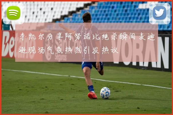 李凯尔分享阿努诺比绝杀瞬间麦迪逊现场气氛热烈引发热议