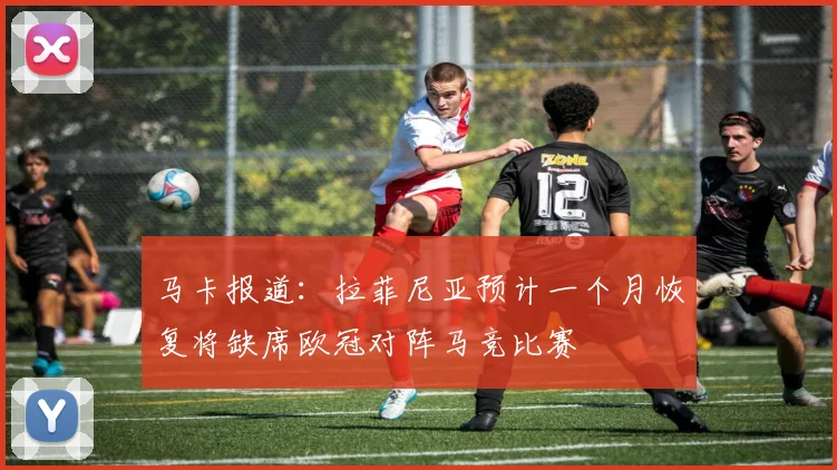 马卡报道：拉菲尼亚预计一个月恢复将缺席欧冠对阵马竞比赛