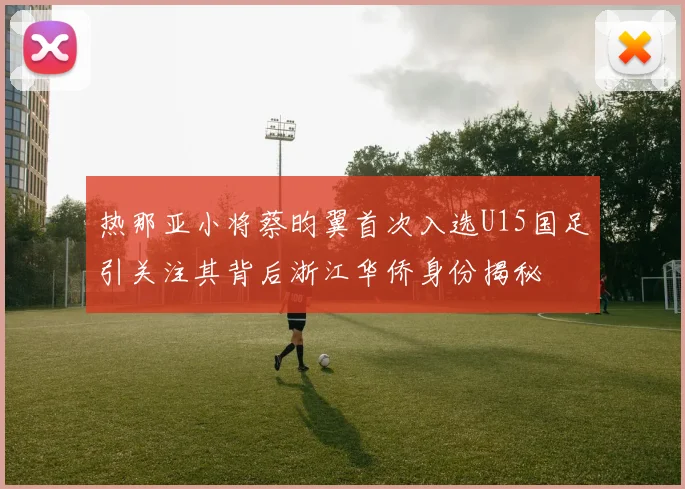 热那亚小将蔡昀翼首次入选U15国足引关注其背后浙江华侨身份揭秘