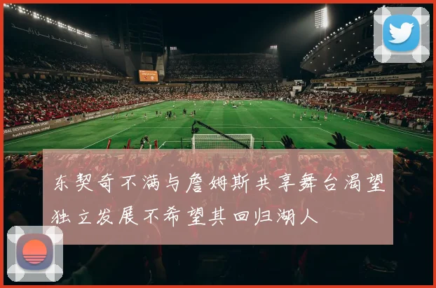 东契奇不满与詹姆斯共享舞台渴望独立发展不希望其回归湖人