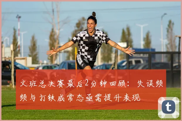 文班总决赛最后2分钟回顾：失误频频与打铁成常态亟需提升表现