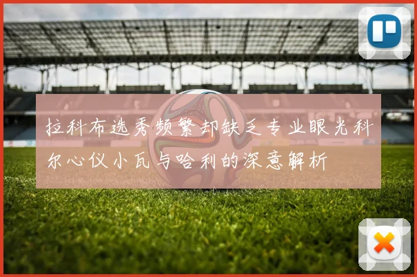 拉科布选秀频繁却缺乏专业眼光科尔心仪小瓦与哈利的深意解析