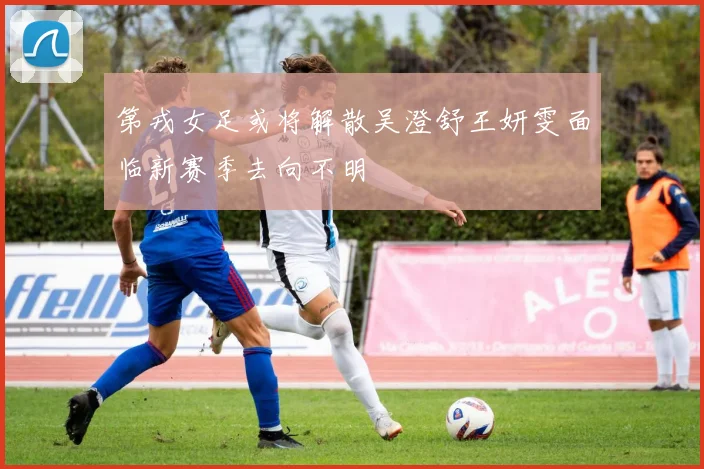第戎女足或将解散吴澄舒王妍雯面临新赛季去向不明
