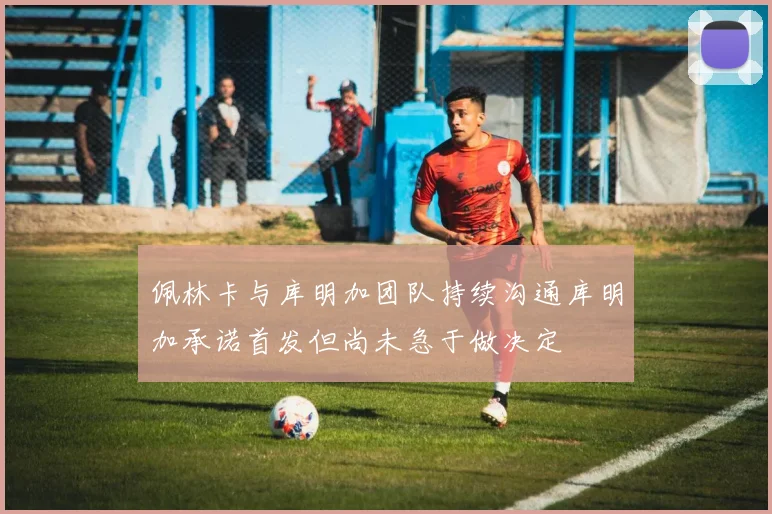 佩林卡与库明加团队持续沟通库明加承诺首发但尚未急于做决定