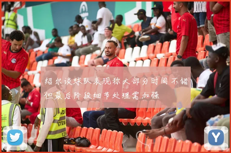 绍尔谈球队表现称大部分时间不错但最后阶段细节处理需加强