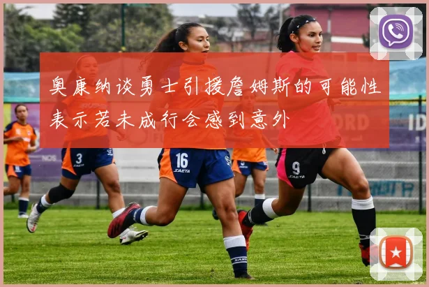 奥康纳谈勇士引援詹姆斯的可能性表示若未成行会感到意外
